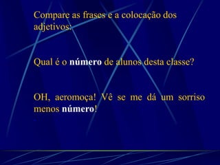 Compare as frases e a colocação dos
adjetivos:
Qual é o número de alunos desta classe?
OH, aeromoça! Vê se me dá um sorriso
menos número!
.
 