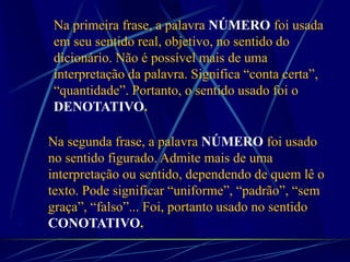 Na primeira frase, a palavra NÚMERO foi usada
em seu sentido real, objetivo, no sentido do
dicionário. Não é possível mais de uma
interpretação da palavra. Significa “conta certa”,
“quantidade”. Portanto, o sentido usado foi o
DENOTATIVO.
Na segunda frase, a palavra NÚMERO foi usado
no sentido figurado. Admite mais de uma
interpretação ou sentido, dependendo de quem lê o
texto. Pode significar “uniforme”, “padrão”, “sem
graça”, “falso”... Foi, portanto usado no sentido
CONOTATIVO.:
 