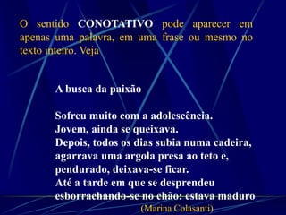 O sentido CONOTATIVO pode aparecer em
apenas uma palavra, em uma frase ou mesmo no
texto inteiro. Veja
A busca da paixão
Sofreu muito com a adolescência.
Jovem, ainda se queixava.
Depois, todos os dias subia numa cadeira,
agarrava uma argola presa ao teto e,
pendurado, deixava-se ficar.
Até a tarde em que se desprendeu
esborrachando-se no chão: estava maduro.
(Marina Colasanti)
 