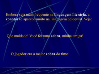 O jogador era o maior cobra do time.
Embora seja mais frequente na linguagem literária, a
conotação aparece muito na linguagem coloquial. Veja:
Que maldade! Você foi uma cobra, minha amiga!
 