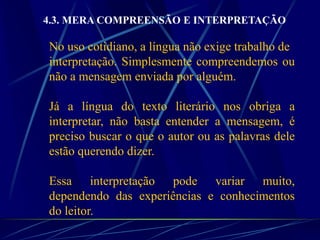 4.3. MERA COMPREENSÃO E INTERPRETAÇÃO
No uso cotidiano, a língua não exige trabalho de
interpretação. Simplesmente compreendemos ou
não a mensagem enviada por alguém.
Já a língua do texto literário nos obriga a
interpretar, não basta entender a mensagem, é
preciso buscar o que o autor ou as palavras dele
estão querendo dizer.
Essa interpretação pode variar muito,
dependendo das experiências e conhecimentos
do leitor.
 