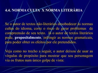 4.4. NORMA CULTA X NORMA LITERÁRIA
Se o autor de textos não-literários desobedecer às normas
cultas do idioma, corre o risco de gerar problemas de
compreensão de seu texto. Já o autor de textos literários
pode, propositalmente, infringir as normas gramaticais,
para poder obter os efeitos por ele pretendidos.
Veja como no trecho a seguir, o autor deixou de usar as
vírgulas de propósito para mostrar que seu personagem
via os frutos num único golpe de vista:
 