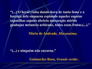 “(...) O herói vinha dando hora de tanta fome e a
barriga dele empacou espiando aqueles sapotas
sapotilhas sapotis abricós maracujás miritis
guabajus melancia ariticuns, todas essas frutas.(...).”
Mário de Andrade, Macunaíma.
“(...) e ninguém não encarou.”
Guimarães Rosa, Grande sertão .
 