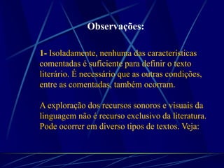 1- Isoladamente, nenhuma das características
comentadas é suficiente para definir o texto
literário. É necessário que as outras condições,
entre as comentadas, também ocorram.
A exploração dos recursos sonoros e visuais da
linguagem não é recurso exclusivo da literatura.
Pode ocorrer em diverso tipos de textos. Veja:
Observações:
 