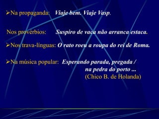 Na propaganda: Viaje bem. Viaje Vasp.
Nos provérbios: Suspiro de vaca não arranca estaca.
Nos trava-línguas: O rato roeu a roupa do rei de Roma.
Na música popular: Esperando parada, pregada /
na pedra do porto ...
(Chico B. de Holanda)
 