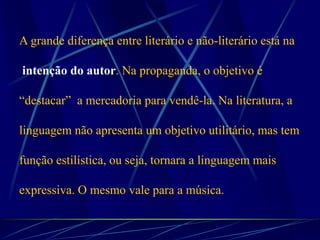 A grande diferença entre literário e não-literário está na
intenção do autor. Na propaganda, o objetivo é
“destacar” a mercadoria para vendê-la. Na literatura, a
linguagem não apresenta um objetivo utilitário, mas tem
função estilística, ou seja, tornara a linguagem mais
expressiva. O mesmo vale para a música.
 