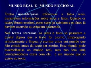 MUNDO REAL E MUNDO FICCIONAL
Textos não-literários referem-se a fatos reais;
transmitem informações sobre seres e fatos. Quando os
textos foram escritos, esses seres já existiam e os fatos já
haviam ocorrido ou estavam ocorrendo.
Nos textos literários, os seres e fatos só passaram a
existir depois que o texto foi escrito. Empregando
artisticamente a língua, o escritor criou um mundo que
não existia antes do texto ser escrito. Esse mundo pode
assemelhar-se ao mundo real, mas não tem uma
correspondência exata com ele, é um mundo que só
existe no texto.
 