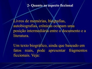 Livros de memórias, biografias,
autobiografias, crônicas ocupam uma
posição intermediária entre o documento e a
literatura.
Um texto biográfico, ainda que baseado em
fatos reais, pode apresentar fragmentos
ficcionais. Veja:
2- Quanto ao aspecto ficcional
 