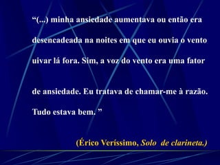 “(...) minha ansiedade aumentava ou então era
desencadeada na noites em que eu ouvia o vento
uivar lá fora. Sim, a voz do vento era uma fator
de ansiedade. Eu tratava de chamar-me à razão.
Tudo estava bem. ”
(Érico Veríssimo, Solo de clarineta.)
 
