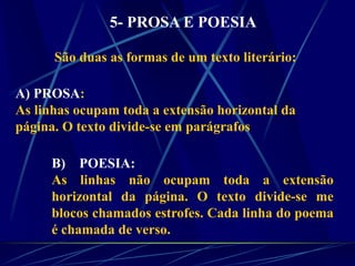 5- PROSA E POESIA
São duas as formas de um texto literário:
A) PROSA:
As linhas ocupam toda a extensão horizontal da
página. O texto divide-se em parágrafos
B) POESIA:
As linhas não ocupam toda a extensão
horizontal da página. O texto divide-se me
blocos chamados estrofes. Cada linha do poema
é chamada de verso.
 