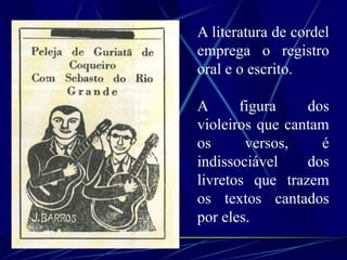A literatura de cordel
emprega o registro
oral e o escrito.
A figura dos
violeiros que cantam
os versos, é
indissociável dos
livretos que trazem
os textos cantados
por eles.
 