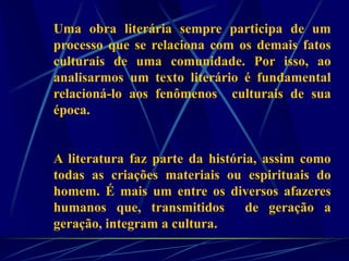 Uma obra literária sempre participa de um
processo que se relaciona com os demais fatos
culturais de uma comunidade. Por isso, ao
analisarmos um texto literário é fundamental
relacioná-lo aos fenômenos culturais de sua
época.
A literatura faz parte da história, assim como
todas as criações materiais ou espirituais do
homem. É mais um entre os diversos afazeres
humanos que, transmitidos de geração a
geração, integram a cultura.
 