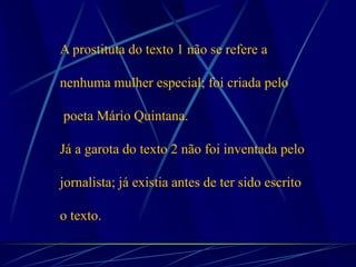 A prostituta do texto 1 não se refere a
nenhuma mulher especial; foi criada pelo
poeta Mário Quintana.
Já a garota do texto 2 não foi inventada pelo
jornalista; já existia antes de ter sido escrito
o texto.
 