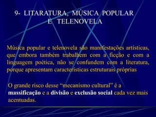 9- LITARATURA, MÚSICA POPULAR
E TELENOVELA
Música popular e telenovela são manifestações artísticas,
que embora também trabalhem com a ficção e com a
linguagem poética, não se confundem com a literatura,
porque apresentam características estruturais próprias
O grande risco desse “mecanismo cultural” é a
massificação e a divisão e exclusão social cada vez mais
acentuadas.
 
