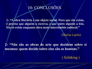 10- CONCLUSÕES
1- “A obra literária é um objeto social. Para que ela exista,
é preciso que alguém a escreva, e que outro alguém a leia.
Ela só existe enquanto obra neste intercâmbio cultural.”
(Marisa Lajolo)
2- “Não são as obras de arte que decidem sobre si
mesmas: quem decide sobre elas são os homens.”
( Schüking )
 