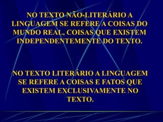 NO TEXTO NÃO-LITERÁRIO A
LINGUAGEM SE REFERE A COISAS DO
MUNDO REAL, COISAS QUE EXISTEM
INDEPENDENTEMENTE DO TEXTO.
NO TEXTO LITERÁRIO A LINGUAGEM
SE REFERE A COISAS E FATOS QUE
EXISTEM EXCLUSIVAMENTE NO
TEXTO.
 
