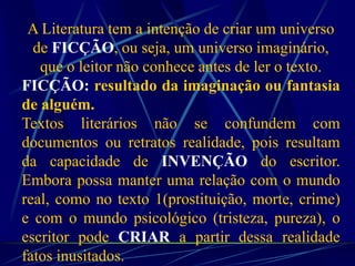 A Literatura tem a intenção de criar um universo
de FICÇÃO, ou seja, um universo imaginário,
que o leitor não conhece antes de ler o texto.
FICÇÃO: resultado da imaginação ou fantasia
de alguém.
Textos literários não se confundem com
documentos ou retratos realidade, pois resultam
da capacidade de INVENÇÃO do escritor.
Embora possa manter uma relação com o mundo
real, como no texto 1(prostituição, morte, crime)
e com o mundo psicológico (tristeza, pureza), o
escritor pode CRIAR a partir dessa realidade
fatos inusitados.
 