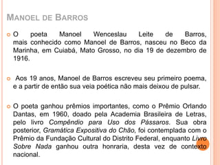 MANOEL DE BARROS 
 O poeta Manoel Wenceslau Leite de Barros, 
mais conhecido como Manoel de Barros, nasceu no Beco da 
Marinha, em Cuiabá, Mato Grosso, no dia 19 de dezembro de 
1916. 
 Aos 19 anos, Manoel de Barros escreveu seu primeiro poema, 
e a partir de então sua veia poética não mais deixou de pulsar. 
 O poeta ganhou prêmios importantes, como o Prêmio Orlando 
Dantas, em 1960, doado pela Academia Brasileira de Letras, 
pelo livro Compêndio para Uso dos Pássaros. Sua obra 
posterior, Gramática Expositiva do Chão, foi contemplada com o 
Prêmio da Fundação Cultural do Distrito Federal, enquanto Livro 
Sobre Nada ganhou outra honraria, desta vez de contexto 
nacional. 
 