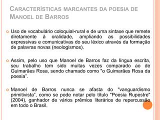 CARACTERÍSTICAS MARCANTES DA POESIA DE 
MANOEL DE BARROS 
 Uso de vocabulário coloquial-rural e de uma sintaxe que remete 
diretamente à oralidade, ampliando as possibilidades 
expressivas e comunicativas do seu léxico através da formação 
de palavras novas (neologismos). 
 Assim, pelo uso que Manoel de Barros faz da língua escrita, 
seu trabalho tem sido muitas vezes comparado ao de 
Guimarães Rosa, sendo chamado como "o Guimarães Rosa da 
poesia”. 
 Manoel de Barros nunca se afasta do "vanguardismo 
primitivista”, como se pode notar pelo título "Poesia Rupestre" 
(2004), ganhador de vários prêmios literários de repercussão 
em todo o Brasil. 
 