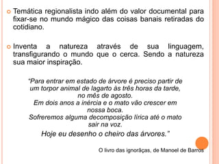  Temática regionalista indo além do valor documental para 
fixar-se no mundo mágico das coisas banais retiradas do 
cotidiano. 
 Inventa a natureza através de sua linguagem, 
transfigurando o mundo que o cerca. Sendo a natureza 
sua maior inspiração. 
“Para entrar em estado de árvore é preciso partir de 
um torpor animal de lagarto às três horas da tarde, 
no mês de agosto. 
Em dois anos a inércia e o mato vão crescer em 
nossa boca. 
Sofreremos alguma decomposição lírica até o mato 
sair na voz. 
Hoje eu desenho o cheiro das árvores.” 
O livro das ignorãças, de Manoel de Barros 
 