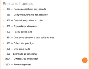PRINCIPAIS OBRAS 
 1937 — Poemas concebidos sem pecado 
 1960 — Compêndio para uso dos pássaros 
 1966 — Gramática expositiva do chão 
 1989 — O guardador das águas 
 1990 — Poesia quase toda 
 1991 — Concerto a céu aberto para solos de aves 
 1993 — O livro das ignorãças 
 1996 — Livro sobre nada 
 1999 —Exercícios de ser criança 
 2001 — O fazedor de amanhecer 
 2004 — Poemas rupestres 
 