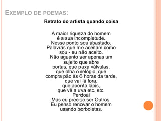 EXEMPLO DE POEMAS: 
Retrato do artista quando coisa 
A maior riqueza do homem 
é a sua incompletude. 
Nesse ponto sou abastado. 
Palavras que me aceitam como 
sou - eu não aceito. 
Não aguento ser apenas um 
sujeito que abre 
portas, que puxa válvulas, 
que olha o relógio, que 
compra pão às 6 horas da tarde, 
que vai lá fora, 
que aponta lápis, 
que vê a uva etc. etc. 
Perdoai 
Mas eu preciso ser Outros. 
Eu penso renovar o homem 
usando borboletas. 
 
