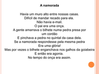 A namorada 
Havia um muro alto entre nossas casas. 
Difícil de mandar recado para ela. 
Não havia e-mail. 
O pai era uma onça. 
A gente amarrava o bilhete numa pedra presa por 
um cordão 
E pinchava a pedra no quintal da casa dela. 
Se a namorada respondesse pela mesma pedra 
Era uma glória! 
Mas por vezes o bilhete enganchava nos galhos da goiabeira 
E então era agonia. 
No tempo do onça era assim. 
 