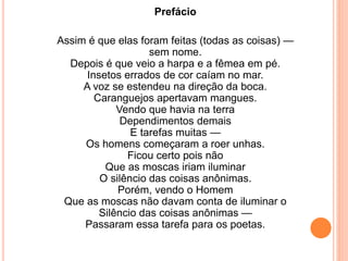Prefácio 
Assim é que elas foram feitas (todas as coisas) — 
sem nome. 
Depois é que veio a harpa e a fêmea em pé. 
Insetos errados de cor caíam no mar. 
A voz se estendeu na direção da boca. 
Caranguejos apertavam mangues. 
Vendo que havia na terra 
Dependimentos demais 
E tarefas muitas — 
Os homens começaram a roer unhas. 
Ficou certo pois não 
Que as moscas iriam iluminar 
O silêncio das coisas anônimas. 
Porém, vendo o Homem 
Que as moscas não davam conta de iluminar o 
Silêncio das coisas anônimas — 
Passaram essa tarefa para os poetas. 
 