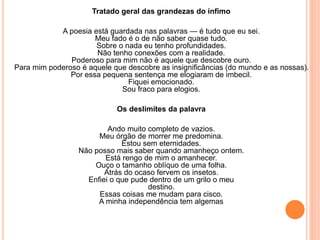 Tratado geral das grandezas do ínfimo 
A poesia está guardada nas palavras — é tudo que eu sei. 
Meu fado é o de não saber quase tudo. 
Sobre o nada eu tenho profundidades. 
Não tenho conexões com a realidade. 
Poderoso para mim não é aquele que descobre ouro. 
Para mim poderoso é aquele que descobre as insignificâncias (do mundo e as nossas). 
Por essa pequena sentença me elogiaram de imbecil. 
Fiquei emocionado. 
Sou fraco para elogios. 
Os deslimites da palavra 
Ando muito completo de vazios. 
Meu órgão de morrer me predomina. 
Estou sem eternidades. 
Não posso mais saber quando amanheço ontem. 
Está rengo de mim o amanhecer. 
Ouço o tamanho oblíquo de uma folha. 
Atrás do ocaso fervem os insetos. 
Enfiei o que pude dentro de um grilo o meu 
destino. 
Essas coisas me mudam para cisco. 
A minha independência tem algemas 
 