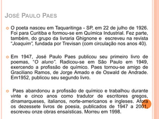 JOSÉ PAULO PAES 
 O poeta nasceu em Taquaritinga - SP, em 22 de julho de 1926. 
Foi para Curitiba e formou-se em Química Industrial. Fez parte, 
também, do grupo da livraria Ghignone e escreveu na revista 
“Joaquim”, fundada por Trevisan (com circulação nos anos 40). 
 Em 1947, José Paulo Paes publicou seu primeiro livro de 
poemas, “O aluno”. Radicou-se em São Paulo em 1949, 
exercendo a profissão de químico. Paes tornou-se amigo de 
Graciliano Ramos, de Jorge Amado e de Oswald de Andrade. 
Em1952, publicou seu segundo livro. 
 Paes abandonou a profissão de químico e trabalhou durante 
vinte e cinco anos como tradutor de escritores gregos, 
dinamarqueses, italianos, norte-americanos e ingleses. Afora 
os dezessete livros de poesia, publicados de 1947 a 2001, 
escreveu onze obras ensaísticas. Morreu em 1998. 
 