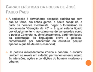 CARACTERÍSTICAS DA POESIA DE JOSÉ 
PAULO PAES 
 A dedicação à permanente pesquisa estética faz com 
que se torne, em linhas gerais, o poeta capaz de, a 
partir da herança modernista, negar o formalismo da 
denominada “Geração de 45” – à qual estaria ligado 
cronologicamente –, aproximar-se de vanguardas como 
a poesia Concreta, e, simultaneamente, partir em busca 
da construção de linguagem breve e pessoal, 
caracterizada por concentrar na estrutura poética 
apenas o que há de mais essencial; 
 De poética marcadamente irônica e concisa, o escritor 
também se revela um cidadão permanentemente atento 
às intenções, ações e condições do homem moderno e 
urbano; 
 