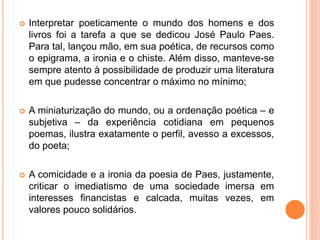  Interpretar poeticamente o mundo dos homens e dos 
livros foi a tarefa a que se dedicou José Paulo Paes. 
Para tal, lançou mão, em sua poética, de recursos como 
o epigrama, a ironia e o chiste. Além disso, manteve-se 
sempre atento à possibilidade de produzir uma literatura 
em que pudesse concentrar o máximo no mínimo; 
 A miniaturização do mundo, ou a ordenação poética – e 
subjetiva – da experiência cotidiana em pequenos 
poemas, ilustra exatamente o perfil, avesso a excessos, 
do poeta; 
 A comicidade e a ironia da poesia de Paes, justamente, 
criticar o imediatismo de uma sociedade imersa em 
interesses financistas e calcada, muitas vezes, em 
valores pouco solidários. 
 
