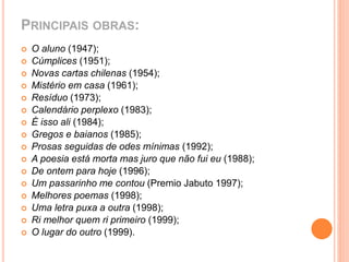 PRINCIPAIS OBRAS: 
 O aluno (1947); 
 Cúmplices (1951); 
 Novas cartas chilenas (1954); 
 Mistério em casa (1961); 
 Resíduo (1973); 
 Calendário perplexo (1983); 
 É isso ali (1984); 
 Gregos e baianos (1985); 
 Prosas seguidas de odes mínimas (1992); 
 A poesia está morta mas juro que não fui eu (1988); 
 De ontem para hoje (1996); 
 Um passarinho me contou (Premio Jabuto 1997); 
 Melhores poemas (1998); 
 Uma letra puxa a outra (1998); 
 Ri melhor quem ri primeiro (1999); 
 O lugar do outro (1999). 
 