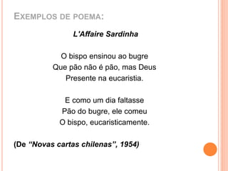 EXEMPLOS DE POEMA: 
L'Affaire Sardinha 
O bispo ensinou ao bugre 
Que pão não é pão, mas Deus 
Presente na eucaristia. 
E como um dia faltasse 
Pão do bugre, ele comeu 
O bispo, eucaristicamente. 
(De “Novas cartas chilenas”, 1954) 
 