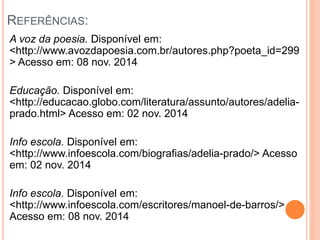 REFERÊNCIAS: 
A voz da poesia. Disponível em: 
<http://www.avozdapoesia.com.br/autores.php?poeta_id=299 
> Acesso em: 08 nov. 2014 
Educação. Disponível em: 
<http://educacao.globo.com/literatura/assunto/autores/adelia-prado. 
html> Acesso em: 02 nov. 2014 
Info escola. Disponível em: 
<http://www.infoescola.com/biografias/adelia-prado/> Acesso 
em: 02 nov. 2014 
Info escola. Disponível em: 
<http://www.infoescola.com/escritores/manoel-de-barros/> 
Acesso em: 08 nov. 2014 
 
