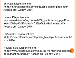 Intervox. Disponível em: 
<http://intervox.nce.ufrj.br/~clodo/jose_paulo_paes.htm> 
Acesso em: 02 nov. 2014 
Letras. Disponível em: 
http://www.letras.ufmg.br/poslit/08_publicacoes_pgs/Em-tese- 
2004-pdfs/25-Maur%C3%ADcio-Guilherme.pdf> 
Acesso em: 02 nov. 2014 
Releituras. Disponível em: 
<http://www.releituras.com/aprado_bio.asp> Acesso em: 02 
nov. 2014 
Revista bula. Disponível em: 
<http://www.revistabula.com/2680-os-10-melhores-poemas-de- 
manoel-de-barros/> Acesso em: 08 nov. 2014 

