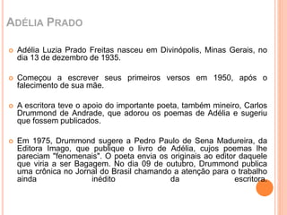 ADÉLIA PRADO 
 Adélia Luzia Prado Freitas nasceu em Divinópolis, Minas Gerais, no 
dia 13 de dezembro de 1935. 
 Começou a escrever seus primeiros versos em 1950, após o 
falecimento de sua mãe. 
 A escritora teve o apoio do importante poeta, também mineiro, Carlos 
Drummond de Andrade, que adorou os poemas de Adélia e sugeriu 
que fossem publicados. 
 Em 1975, Drummond sugere a Pedro Paulo de Sena Madureira, da 
Editora Imago, que publique o livro de Adélia, cujos poemas lhe 
pareciam "fenomenais". O poeta envia os originais ao editor daquele 
que viria a ser Bagagem. No dia 09 de outubro, Drummond publica 
uma crônica no Jornal do Brasil chamando a atenção para o trabalho 
ainda inédito da escritora. 
 