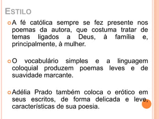 ESTILO 
A fé católica sempre se fez presente nos 
poemas da autora, que costuma tratar de 
temas ligados a Deus, à família e, 
principalmente, à mulher. 
O vocabulário simples e a linguagem 
coloquial produzem poemas leves e de 
suavidade marcante. 
Adélia Prado também coloca o erótico em 
seus escritos, de forma delicada e leve, 
características de sua poesia. 
 