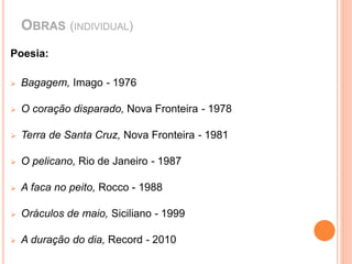 OBRAS (INDIVIDUAL) 
Poesia: 
 Bagagem, Imago - 1976 
 O coração disparado, Nova Fronteira - 1978 
 Terra de Santa Cruz, Nova Fronteira - 1981 
 O pelicano, Rio de Janeiro - 1987 
 A faca no peito, Rocco - 1988 
 Oráculos de maio, Siciliano - 1999 
 A duração do dia, Record - 2010 
 