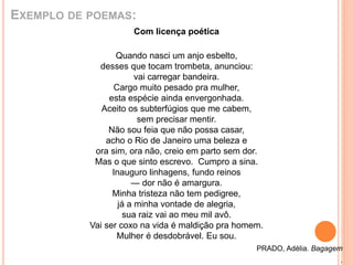 EXEMPLO DE POEMAS: 
Com licença poética 
Quando nasci um anjo esbelto, 
desses que tocam trombeta, anunciou: 
vai carregar bandeira. 
Cargo muito pesado pra mulher, 
esta espécie ainda envergonhada. 
Aceito os subterfúgios que me cabem, 
sem precisar mentir. 
Não sou feia que não possa casar, 
acho o Rio de Janeiro uma beleza e 
ora sim, ora não, creio em parto sem dor. 
Mas o que sinto escrevo. Cumpro a sina. 
Inauguro linhagens, fundo reinos 
— dor não é amargura. 
Minha tristeza não tem pedigree, 
já a minha vontade de alegria, 
sua raiz vai ao meu mil avô. 
Vai ser coxo na vida é maldição pra homem. 
Mulher é desdobrável. Eu sou. 
PRADO, Adélia. Bagagem 
. 
 