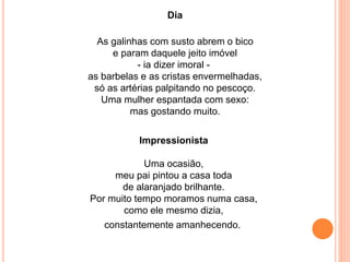 Dia 
As galinhas com susto abrem o bico 
e param daquele jeito imóvel 
- ia dizer imoral - 
as barbelas e as cristas envermelhadas, 
só as artérias palpitando no pescoço. 
Uma mulher espantada com sexo: 
mas gostando muito. 
Impressionista 
Uma ocasião, 
meu pai pintou a casa toda 
de alaranjado brilhante. 
Por muito tempo moramos numa casa, 
como ele mesmo dizia, 
constantemente amanhecendo. 
 