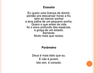 Exausto 
Eu quero uma licença de dormir, 
perdão pra descansar horas a fio, 
sem ao menos sonhar 
a leve palha de um pequeno sonho. 
Quero o que antes da vida 
foi o sono profundo das espécies, 
a graça de um estado. 
Semente. 
Muito mais que raízes. 
Parâmetro 
Deus é mais belo que eu. 
E não é jovem. 
Isto sim, é consolo. 
 