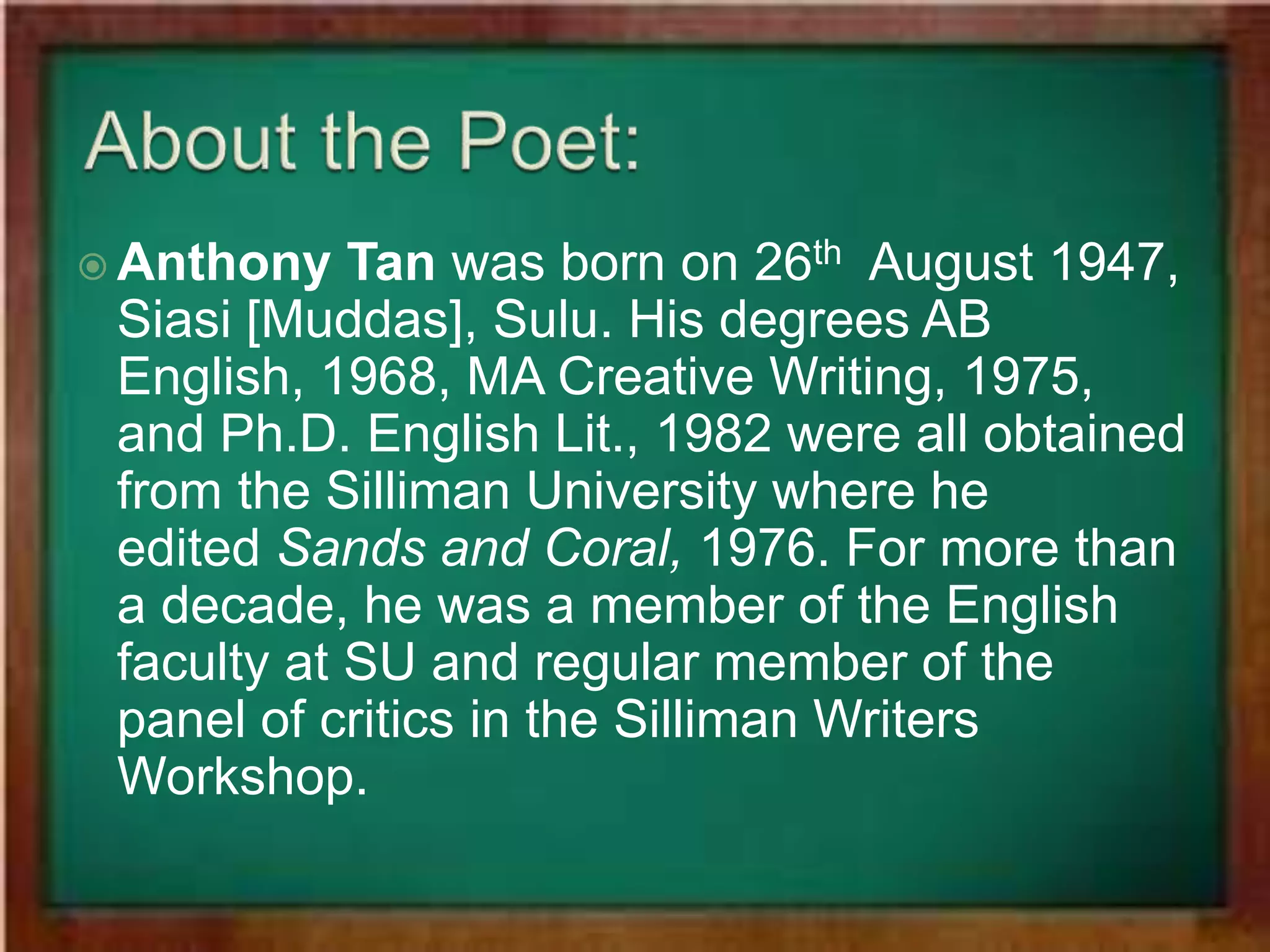  Anthony Tan was born on 26th August 1947, 
Siasi [Muddas], Sulu. His degrees AB 
English, 1968, MA Creative Writing, 1975, 
and Ph.D. English Lit., 1982 were all obtained 
from the Silliman University where he 
edited Sands and Coral, 1976. For more than 
a decade, he was a member of the English 
faculty at SU and regular member of the 
panel of critics in the Silliman Writers 
Workshop. 
 