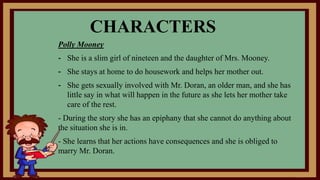 CHARACTERS
Polly Mooney
- She is a slim girl of nineteen and the daughter of Mrs. Mooney.
- She stays at home to do housework and helps her mother out.
- She gets sexually involved with Mr. Doran, an older man, and she has
little say in what will happen in the future as she lets her mother take
care of the rest.
- During the story she has an epiphany that she cannot do anything about
the situation she is in.
- She learns that her actions have consequences and she is obliged to
marry Mr. Doran.
 