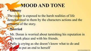 • Gloomy
The reader is exposed to the harsh realities of life
demonstrated to them by the characters actions and the
outcome of the story.
• Worried
- Mr. Doran is worried about tarnishing his reputation in
his work place and with his friends.
- Polly is crying as she doesn’t know what to do and
wants to put an end to herself
MOOD AND TONE
 