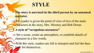 • The story is narrated in the third person by an unnamed
narrator.
The reader is given the point of view of two of the main
characters in the story, Mrs. Mooney and Bob Doran.
• A style of “scrupulous meanness”
 Set a scene, create an atmosphere, or establish details of
character in a few words.
With this style, readers are left to interpret and feel the bare
facts for themselves.
STYLE
 