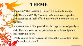 • The theme in “The Boarding House” is a desire to escape
- Mr. Doran and Polly Mooney both want to escape the
consequences of their affair but are unable to undertake the
process.
• The imprisonment of the powerless, the experience of paralysis
- Mr. Doran is seen as the powerless as he is manipulated
into marrying Polly.
- Polly is also powerless as she leaves the fate of her future
to her mother, to handle.
THEME
 