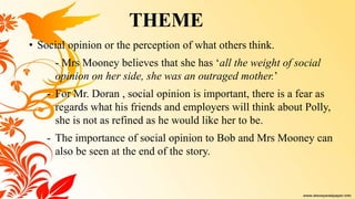 • Social opinion or the perception of what others think.
- Mrs Mooney believes that she has ‘all the weight of social
opinion on her side, she was an outraged mother.’
- For Mr. Doran , social opinion is important, there is a fear as
regards what his friends and employers will think about Polly,
she is not as refined as he would like her to be.
- The importance of social opinion to Bob and Mrs Mooney can
also be seen at the end of the story.
THEME
 
