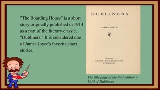 "The Boarding House" is a short
story originally published in 1914
as a part of the literary classic,
"Dubliners." It is considered one
of James Joyce's favorite short
stories.
The title page of the first edition in
1914 of Dubliners
 