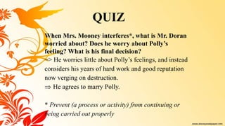 When Mrs. Mooney interferes*, what is Mr. Doran
worried about? Does he worry about Polly’s
feeling? What is his final decision?
=> He worries little about Polly’s feelings, and instead
considers his years of hard work and good reputation
now verging on destruction.
 He agrees to marry Polly.
* Prevent (a process or activity) from continuing or
being carried out properly
QUIZ
 